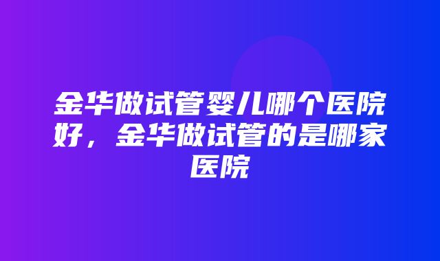 金华做试管婴儿哪个医院好，金华做试管的是哪家医院