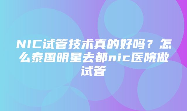 NIC试管技术真的好吗？怎么泰国明星去都nic医院做试管