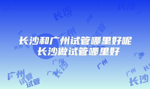 长沙和广州试管哪里好呢 长沙做试管哪里好