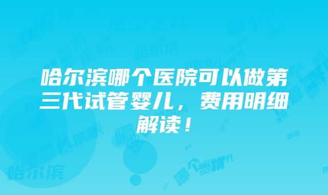 哈尔滨哪个医院可以做第三代试管婴儿，费用明细解读！