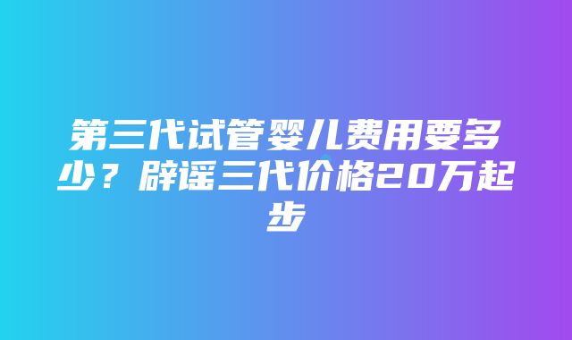 第三代试管婴儿费用要多少？辟谣三代价格20万起步