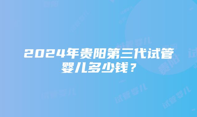 2024年贵阳第三代试管婴儿多少钱？