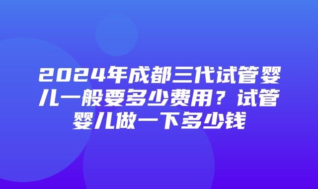 2024年成都三代试管婴儿一般要多少费用？试管婴儿做一下多少钱