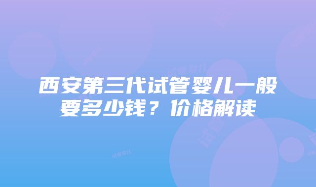 西安第三代试管婴儿一般要多少钱？价格解读