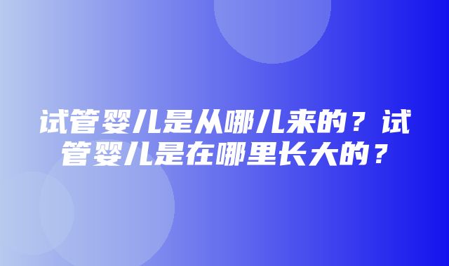 试管婴儿是从哪儿来的？试管婴儿是在哪里长大的？