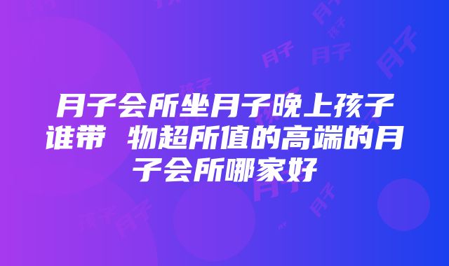 月子会所坐月子晚上孩子谁带 物超所值的高端的月子会所哪家好