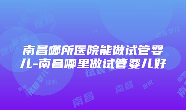 南昌哪所医院能做试管婴儿-南昌哪里做试管婴儿好