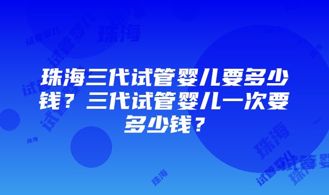 珠海三代试管婴儿要多少钱？三代试管婴儿一次要多少钱？