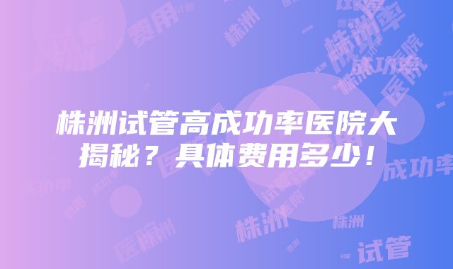 株洲试管高成功率医院大揭秘？具体费用多少！