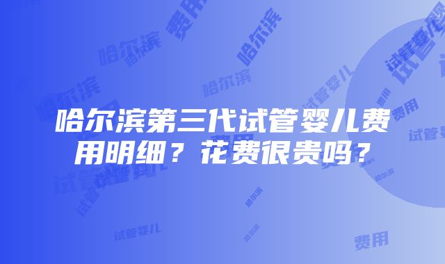 哈尔滨第三代试管婴儿费用明细？花费很贵吗？