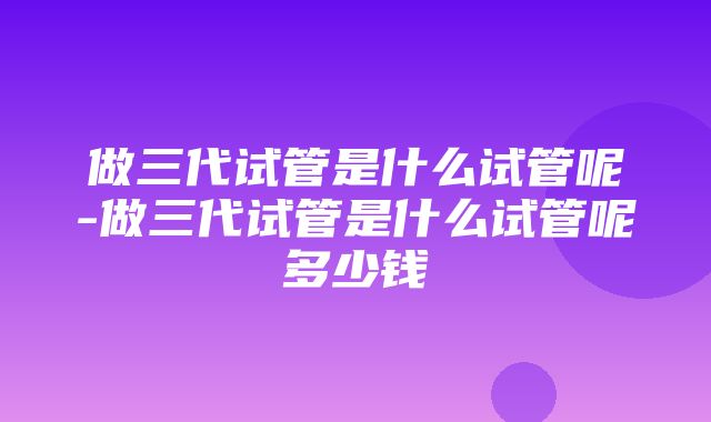 做三代试管是什么试管呢-做三代试管是什么试管呢多少钱