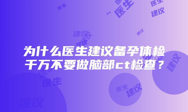 为什么医生建议备孕体检千万不要做脑部ct检查？