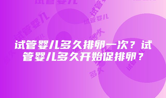 试管婴儿多久排卵一次？试管婴儿多久开始促排卵？