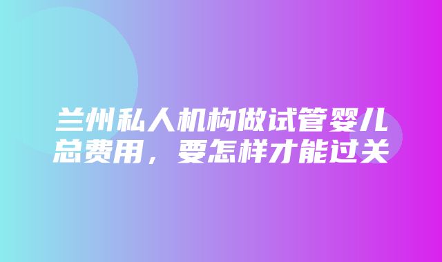 兰州私人机构做试管婴儿总费用，要怎样才能过关