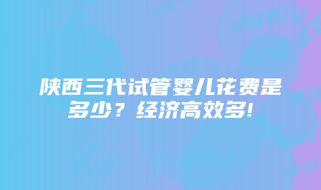 陕西三代试管婴儿花费是多少？经济高效多!