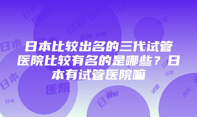 日本比较出名的三代试管医院比较有名的是哪些？日本有试管医院嘛