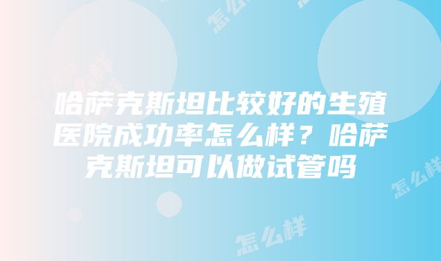 哈萨克斯坦比较好的生殖医院成功率怎么样？哈萨克斯坦可以做试管吗