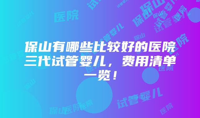 保山有哪些比较好的医院三代试管婴儿，费用清单一览！