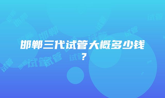 邯郸三代试管大概多少钱？