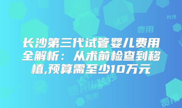 长沙第三代试管婴儿费用全解析：从术前检查到移植,预算需至少10万元