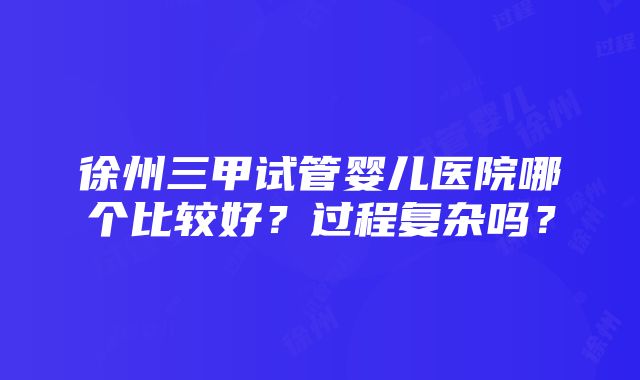 徐州三甲试管婴儿医院哪个比较好？过程复杂吗？