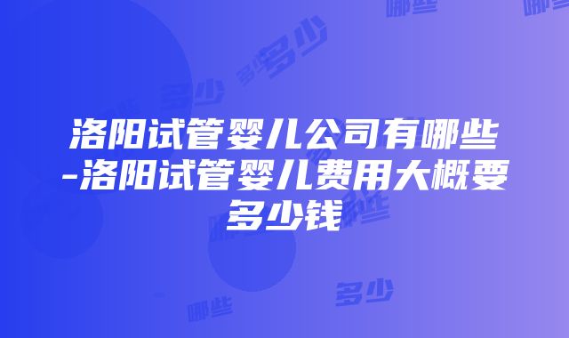 洛阳试管婴儿公司有哪些-洛阳试管婴儿费用大概要多少钱