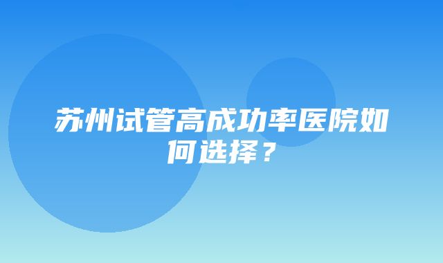 苏州试管高成功率医院如何选择？