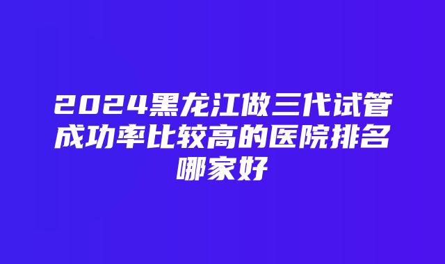 2024黑龙江做三代试管成功率比较高的医院排名哪家好