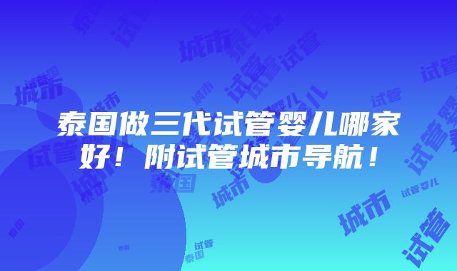 泰国做三代试管婴儿哪家好！附试管城市导航！