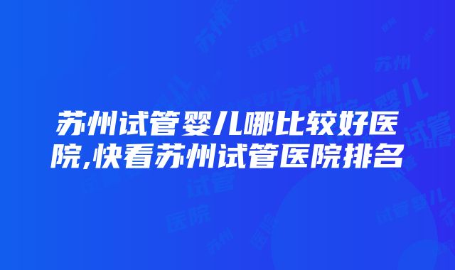 苏州试管婴儿哪比较好医院,快看苏州试管医院排名