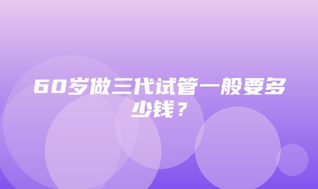 60岁做三代试管一般要多少钱？