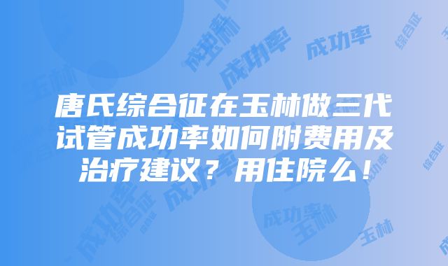 唐氏综合征在玉林做三代试管成功率如何附费用及治疗建议？用住院么！