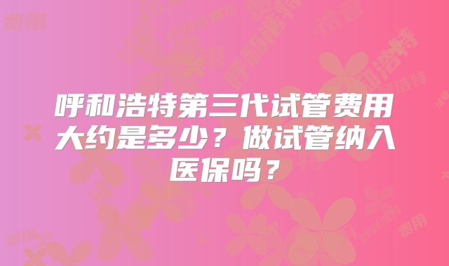 呼和浩特第三代试管费用大约是多少？做试管纳入医保吗？