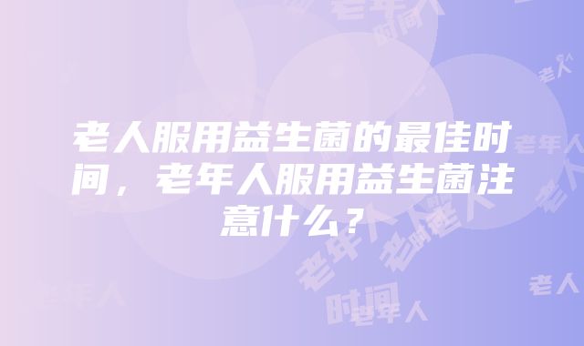 老人服用益生菌的最佳时间，老年人服用益生菌注意什么？