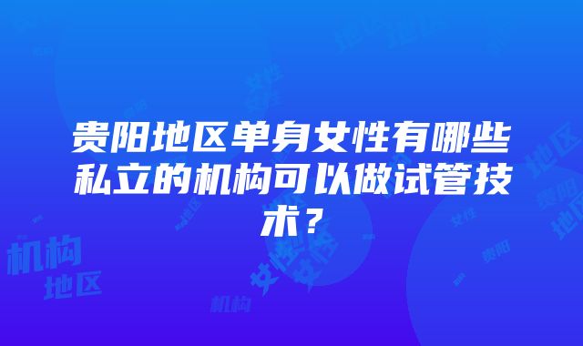 贵阳地区单身女性有哪些私立的机构可以做试管技术？