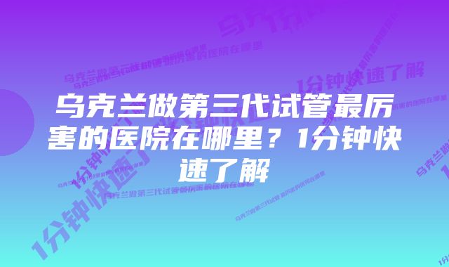 乌克兰做第三代试管最厉害的医院在哪里？1分钟快速了解