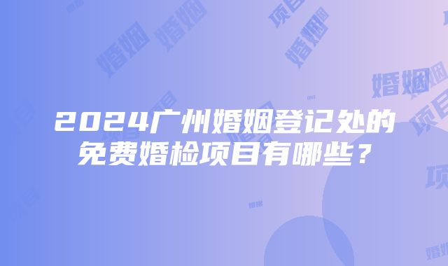 2024广州婚姻登记处的免费婚检项目有哪些？