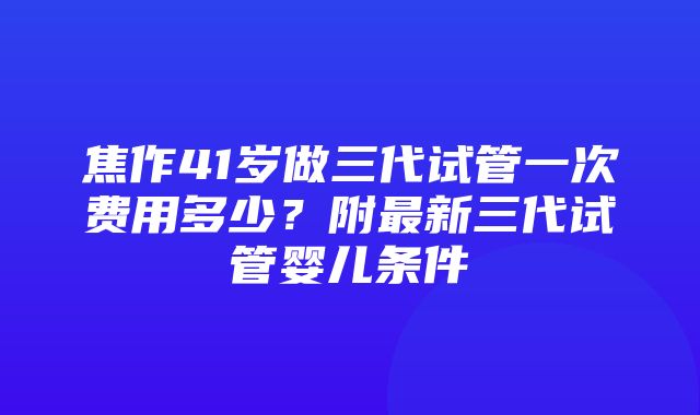 焦作41岁做三代试管一次费用多少？附最新三代试管婴儿条件