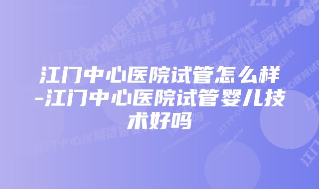 江门中心医院试管怎么样-江门中心医院试管婴儿技术好吗