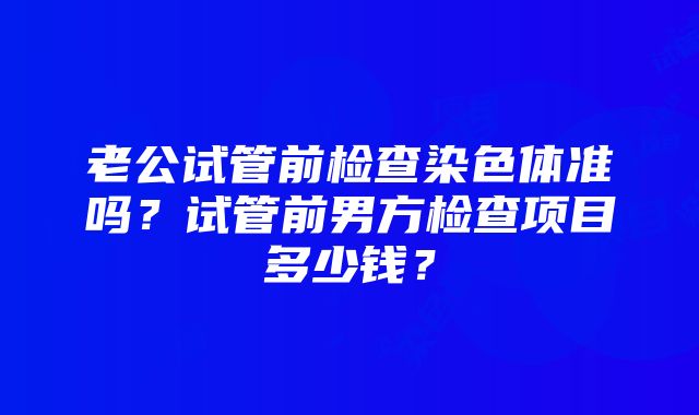 老公试管前检查染色体准吗？试管前男方检查项目多少钱？