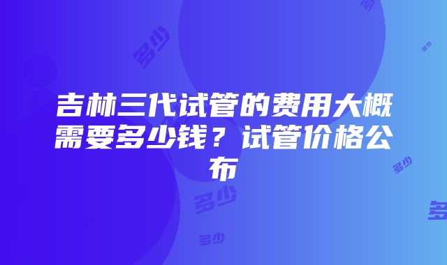 吉林三代试管的费用大概需要多少钱？试管价格公布