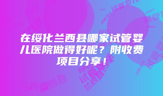 在绥化兰西县哪家试管婴儿医院做得好呢？附收费项目分享！