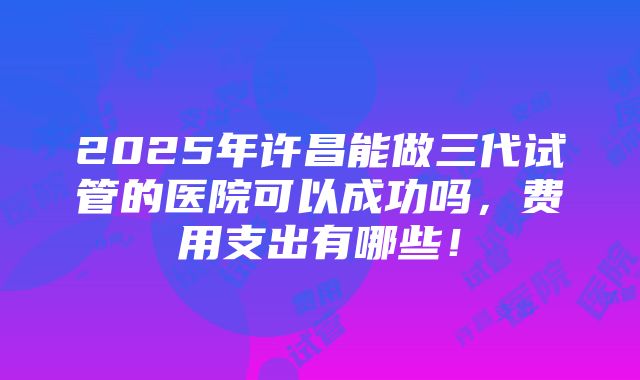 2025年许昌能做三代试管的医院可以成功吗，费用支出有哪些！