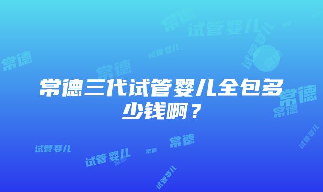 常德三代试管婴儿全包多少钱啊？