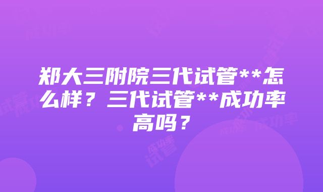 郑大三附院三代试管**怎么样？三代试管**成功率高吗？