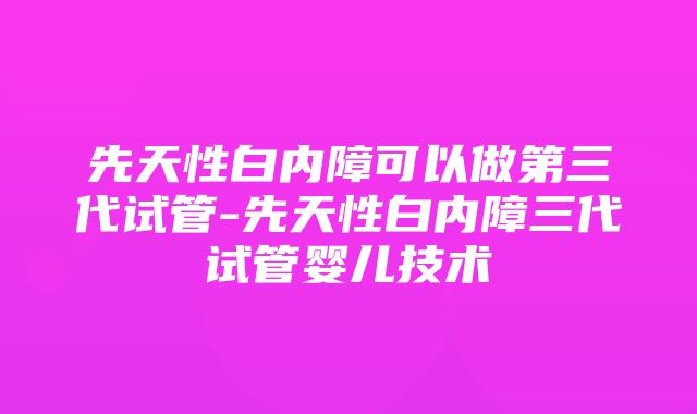 先天性白内障可以做第三代试管-先天性白内障三代试管婴儿技术