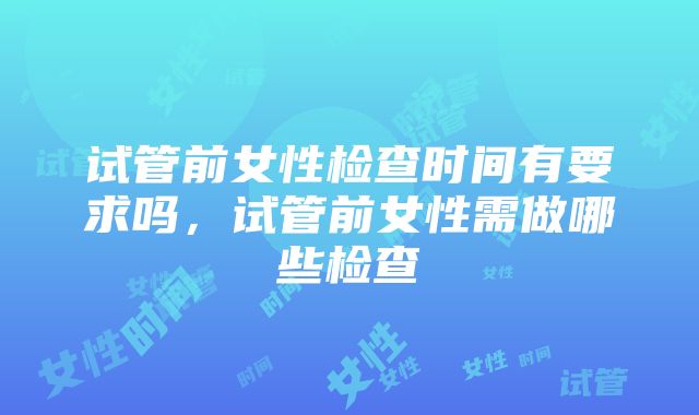 试管前女性检查时间有要求吗，试管前女性需做哪些检查