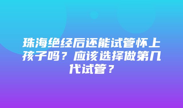 珠海绝经后还能试管怀上孩子吗？应该选择做第几代试管？