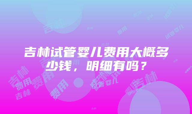 吉林试管婴儿费用大概多少钱，明细有吗？