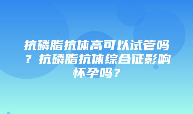 抗磷脂抗体高可以试管吗？抗磷脂抗体综合征影响怀孕吗？